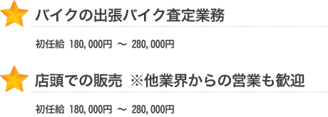 バイクの出張バイク査定業務 初任給 180,000円 ~ 280,000円 店頭での販売 ※他業界からの営業も歓迎 初任給 180,000円 ~ 280,000円